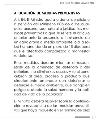 111
LEY DEL MEDIO AMBIENTE
APLICACIÓN DE MEDIDAS PREVENTIVAS
Art. 84.-El Ministro podrá ordenar de oficio o
a petición del Ministerio Público o de cual-
quier persona, sea natural o jurídica, las me-
didas preventivas a que se refiere el artículo
anterior ante la presencia o inminencia de
un daño grave al medio ambiente, o a la sa-
lud humana dando un plazo de 15 días para
que el afectado comparezca a manifestar
su defensa.
Estas medidas durarán mientras el respon-
sable de la amenaza de deterioro o del
deterioro, no elimine sus causas y se circuns-
cribirán al área, proceso o producto que
directamente amenace con deteriorar o
deteriore el medio ambiente, que ponga en
peligro o afecte la salud humana y la cali-
dad de vida de la población.
El Ministro deberá resolver sobre la continua-
ción o revocatoria de las medidas preventi-
vas que haya impuesto en el término de diez
 