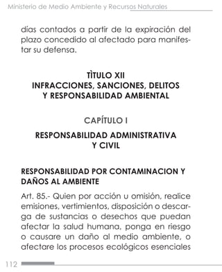 112
Ministerio de Medio Ambiente y Recursos Naturales
días contados a partir de la expiración del
plazo concedido al afectado para manifes-
tar su defensa.
TÌTULO XII
INFRACCIONES, SANCIONES, DELITOS
Y RESPONSABILIDAD AMBIENTAL
CAPÍTULO I
RESPONSABILIDAD ADMINISTRATIVA
Y CIVIL
RESPONSABILIDAD POR CONTAMINACION Y
DAÑOS AL AMBIENTE
Art. 85.- Quien por acción u omisión, realice
emisiones, vertimientos, disposición o descar-
ga de sustancias o desechos que puedan
afectar la salud humana, ponga en riesgo
o causare un daño al medio ambiente, o
afectare los procesos ecológicos esenciales
 