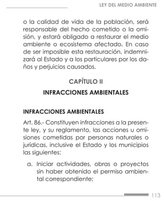 113
LEY DEL MEDIO AMBIENTE
o la calidad de vida de la población, será
responsable del hecho cometido o la omi-
sión, y estará obligado a restaurar el medio
ambiente o ecosistema afectado. En caso
de ser imposible esta restauración, indemni-
zará al Estado y a los particulares por los da-
ños y perjuicios causados.
CAPÍTULO II
INFRACCIONES AMBIENTALES
INFRACCIONES AMBIENTALES
Art. 86.- Constituyen infracciones a la presen-
te ley, y su reglamento, las acciones u omi-
siones cometidas por personas naturales o
jurídicas, inclusive el Estado y los municipios
las siguientes:
a.	 Iniciar actividades, obras o proyectos
sin haber obtenido el permiso ambien-
tal correspondiente;
 