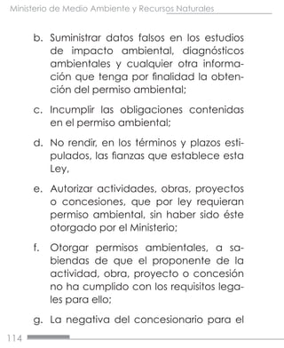 114
Ministerio de Medio Ambiente y Recursos Naturales
b.	 Suministrar datos falsos en los estudios
de impacto ambiental, diagnósticos
ambientales y cualquier otra informa-
ción que tenga por finalidad la obten-
ción del permiso ambiental;
c.	 Incumplir las obligaciones contenidas
en el permiso ambiental;
d.	 No rendir, en los términos y plazos esti-
pulados, las fianzas que establece esta
Ley,
e.	 Autorizar actividades, obras, proyectos
o concesiones, que por ley requieran
permiso ambiental, sin haber sido éste
otorgado por el Ministerio;
f.	 Otorgar permisos ambientales, a sa-
biendas de que el proponente de la
actividad, obra, proyecto o concesión
no ha cumplido con los requisitos lega-
les para ello;
g.	 La negativa del concesionario para el
 