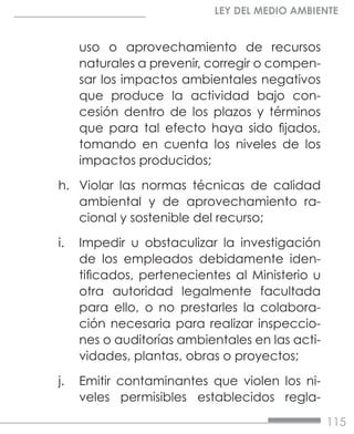 115
LEY DEL MEDIO AMBIENTE
uso o aprovechamiento de recursos
naturales a prevenir, corregir o compen-
sar los impactos ambientales negativos
que produce la actividad bajo con-
cesión dentro de los plazos y términos
que para tal efecto haya sido fijados,
tomando en cuenta los niveles de los
impactos producidos;
h.	 Violar las normas técnicas de calidad
ambiental y de aprovechamiento ra-
cional y sostenible del recurso;
i.	 Impedir u obstaculizar la investigación
de los empleados debidamente iden-
tificados, pertenecientes al Ministerio u
otra autoridad legalmente facultada
para ello, o no prestarles la colabora-
ción necesaria para realizar inspeccio-
nes o auditorías ambientales en las acti-
vidades, plantas, obras o proyectos;
j.	 Emitir contaminantes que violen los ni-
veles permisibles establecidos regla-
 
