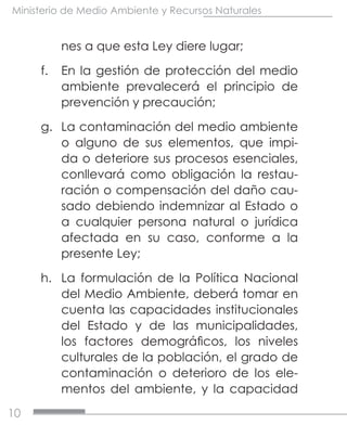 10
Ministerio de Medio Ambiente y Recursos Naturales
nes a que esta Ley diere lugar;
f.	 En la gestión de protección del medio
ambiente prevalecerá el principio de
prevención y precaución;
g.	 La contaminación del medio ambiente
o alguno de sus elementos, que impi-
da o deteriore sus procesos esenciales,
conllevará como obligación la restau-
ración o compensación del daño cau-
sado debiendo indemnizar al Estado o
a cualquier persona natural o jurídica
afectada en su caso, conforme a la
presente Ley;
h.	 La formulación de la Política Nacional
del Medio Ambiente, deberá tomar en
cuenta las capacidades institucionales
del Estado y de las municipalidades,
los factores demográficos, los niveles
culturales de la población, el grado de
contaminación o deterioro de los ele-
mentos del ambiente, y la capacidad
 