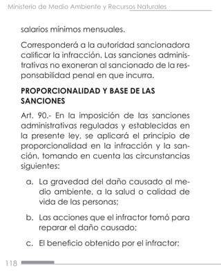 118
Ministerio de Medio Ambiente y Recursos Naturales
salarios mínimos mensuales.
Corresponderá a la autoridad sancionadora
calificar la infracción. Las sanciones adminis-
trativas no exoneran al sancionado de la res-
ponsabilidad penal en que incurra.
PROPORCIONALIDAD Y BASE DE LAS
SANCIONES
Art. 90.- En la imposición de las sanciones
administrativas reguladas y establecidas en
la presente ley, se aplicará el principio de
proporcionalidad en la infracción y la san-
ción, tomando en cuenta las circunstancias
siguientes:
a.	 La gravedad del daño causado al me-
dio ambiente, a la salud o calidad de
vida de las personas;
b.	 Las acciones que el infractor tomó para
reparar el daño causado;
c.	 El beneficio obtenido por el infractor;
 