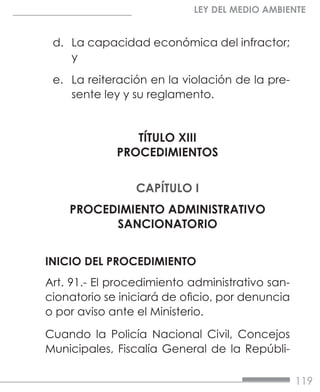 119
LEY DEL MEDIO AMBIENTE
d.	 La capacidad económica del infractor;
y
e.	 La reiteración en la violación de la pre-
sente ley y su reglamento.
TÍTULO XIII
PROCEDIMIENTOS
CAPÍTULO I
PROCEDIMIENTO ADMINISTRATIVO
SANCIONATORIO
INICIO DEL PROCEDIMIENTO
Art. 91.- El procedimiento administrativo san-
cionatorio se iniciará de oficio, por denuncia
o por aviso ante el Ministerio.
Cuando la Policía Nacional Civil, Concejos
Municipales, Fiscalía General de la Repúbli-
 