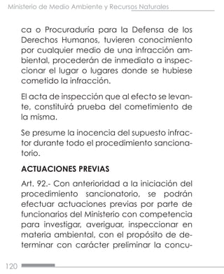 120
Ministerio de Medio Ambiente y Recursos Naturales
ca o Procuraduría para la Defensa de los
Derechos Humanos, tuvieren conocimiento
por cualquier medio de una infracción am-
biental, procederán de inmediato a inspec-
cionar el lugar o lugares donde se hubiese
cometido la infracción.
El acta de inspección que al efecto se levan-
te, constituirá prueba del cometimiento de
la misma.
Se presume la inocencia del supuesto infrac-
tor durante todo el procedimiento sanciona-
torio.
ACTUACIONES PREVIAS
Art. 92.- Con anterioridad a la iniciación del
procedimiento sancionatorio, se podrán
efectuar actuaciones previas por parte de
funcionarios del Ministerio con competencia
para investigar, averiguar, inspeccionar en
materia ambiental, con el propósito de de-
terminar con carácter preliminar la concu-
 