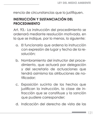 121
LEY DEL MEDIO AMBIENTE
rrencia de circunstancias que lo justifiquen.
INSTRUCCIÓN Y SUSTANCIACIÓN DEL
PROCEDIMIENTO
Art. 93.- La instrucción del procedimiento se
ordenará mediante resolución motivada, en
la que se indique, por lo menos, lo siguiente:
a.	 El funcionario que ordena la instrucción
con expresión de lugar y fecha de la re-
solución;
b.	 Nombramiento del instructor del proce-
dimiento, que actuará por delegación
y del secretario de actuaciones que
tendrá asimismo las atribuciones de no-
tificador;
c.	 Exposición sucinta de los hechos que
justifican la instrucción, la clase de in-
fracción que se constituye y la sanción
que pudiere corresponder;
d.	 Indicación del derecho de vista de las
 