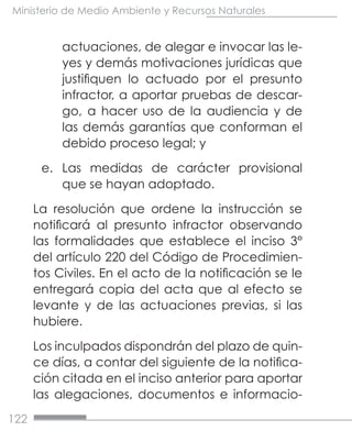122
Ministerio de Medio Ambiente y Recursos Naturales
actuaciones, de alegar e invocar las le-
yes y demás motivaciones jurídicas que
justifiquen lo actuado por el presunto
infractor, a aportar pruebas de descar-
go, a hacer uso de la audiencia y de
las demás garantías que conforman el
debido proceso legal; y
e.	 Las medidas de carácter provisional
que se hayan adoptado.
La resolución que ordene la instrucción se
notificará al presunto infractor observando
las formalidades que establece el inciso 3°
del artículo 220 del Código de Procedimien-
tos Civiles. En el acto de la notificación se le
entregará copia del acta que al efecto se
levante y de las actuaciones previas, si las
hubiere.
Los inculpados dispondrán del plazo de quin-
ce días, a contar del siguiente de la notifica-
ción citada en el inciso anterior para aportar
las alegaciones, documentos e informacio-
 