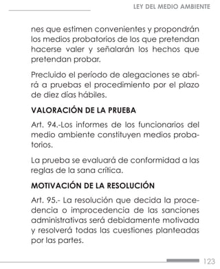 123
LEY DEL MEDIO AMBIENTE
nes que estimen convenientes y propondrán
los medios probatorios de los que pretendan
hacerse valer y señalarán los hechos que
pretendan probar.
Precluido el período de alegaciones se abri-
rá a pruebas el procedimiento por el plazo
de diez días hábiles.
VALORACIÓN DE LA PRUEBA
Art. 94.-Los informes de los funcionarios del
medio ambiente constituyen medios proba-
torios.
La prueba se evaluará de conformidad a las
reglas de la sana crítica.
MOTIVACIÓN DE LA RESOLUCIÓN
Art. 95.- La resolución que decida la proce-
dencia o improcedencia de las sanciones
administrativas será debidamente motivada
y resolverá todas las cuestiones planteadas
por las partes.
 