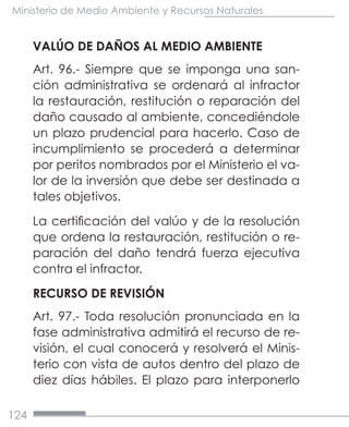 124
Ministerio de Medio Ambiente y Recursos Naturales
VALÚO DE DAÑOS AL MEDIO AMBIENTE
Art. 96.- Siempre que se imponga una san-
ción administrativa se ordenará al infractor
la restauración, restitución o reparación del
daño causado al ambiente, concediéndole
un plazo prudencial para hacerlo. Caso de
incumplimiento se procederá a determinar
por peritos nombrados por el Ministerio el va-
lor de la inversión que debe ser destinada a
tales objetivos.
La certificación del valúo y de la resolución
que ordena la restauración, restitución o re-
paración del daño tendrá fuerza ejecutiva
contra el infractor.
RECURSO DE REVISIÓN
Art. 97.- Toda resolución pronunciada en la
fase administrativa admitirá el recurso de re-
visión, el cual conocerá y resolverá el Minis-
terio con vista de autos dentro del plazo de
diez días hábiles. El plazo para interponerlo
 