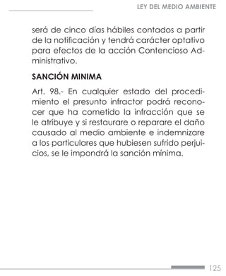125
LEY DEL MEDIO AMBIENTE
será de cinco días hábiles contados a partir
de la notificación y tendrá carácter optativo
para efectos de la acción Contencioso Ad-
ministrativo.
SANCIÓN MINIMA
Art. 98.- En cualquier estado del procedi-
miento el presunto infractor podrá recono-
cer que ha cometido la infracción que se
le atribuye y si restaurare o reparare el daño
causado al medio ambiente e indemnizare
a los particulares que hubiesen sufrido perjui-
cios, se le impondrá la sanción mínima.
 