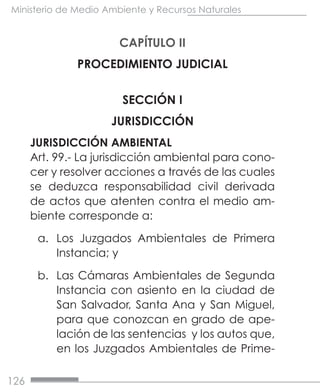 126
Ministerio de Medio Ambiente y Recursos Naturales
CAPÍTULO II
PROCEDIMIENTO JUDICIAL
SECCIÓN I
JURISDICCIÓN
JURISDICCIÓN AMBIENTAL
Art. 99.- La jurisdicción ambiental para cono-
cer y resolver acciones a través de las cuales
se deduzca responsabilidad civil derivada
de actos que atenten contra el medio am-
biente corresponde a:
a.	 Los Juzgados Ambientales de Primera
Instancia; y
b.	 Las Cámaras Ambientales de Segunda
Instancia con asiento en la ciudad de
San Salvador, Santa Ana y San Miguel,
para que conozcan en grado de ape-
lación de las sentencias y los autos que,
en los Juzgados Ambientales de Prime-
 