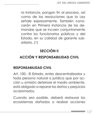 127
LEY DEL MEDIO AMBIENTE
ra Instancia, pongan fin al proceso, así
como de las resoluciones que la Ley
señale expresamente. También cono-
cerán en Primera Instancia de las de-
mandas que se incoen conjuntamente
contra los funcionarios públicos y del
Estado, en su calidad de garante sub-
sidiario. (1)
SECCIÓN II
ACCIÓN Y RESPONSABILIDAD CIVIL
RESPONSABILIDAD CIVIL
Art. 100.- El Estado, entes descentralizados y
toda persona natural o jurídica que por ac-
ción u omisión deteriore el medio ambiente,
está obligado a reparar los daños y perjuicios
ocasionados.
Cuando sea posible, deberá restaurar los
ecosistemas dañados o realizar acciones
 