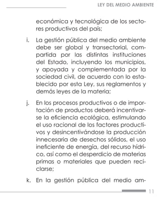 11
LEY DEL MEDIO AMBIENTE
económica y tecnológica de los secto-
res productivos del país;
i.	 La gestión pública del medio ambiente
debe ser global y transectorial, com-
partida por las distintas instituciones
del Estado, incluyendo los municipios,
y apoyada y complementada por la
sociedad civil, de acuerdo con lo esta-
blecido por esta Ley, sus reglamentos y
demás leyes de la materia;
j.	 En los procesos productivos o de impor-
tación de productos deberá incentivar-
se la eficiencia ecológica, estimulando
el uso racional de los factores producti-
vos y desincentivándose la producción
innecesaria de desechos sólidos, el uso
ineficiente de energía, del recurso hídri-
co, así como el desperdicio de materias
primas o materiales que pueden reci-
clarse;
k.	 En la gestión pública del medio am-
 