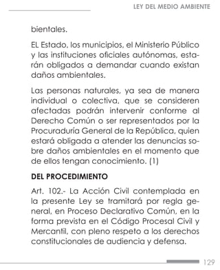 129
LEY DEL MEDIO AMBIENTE
bientales.
EL Estado, los municipios, el Ministerio Público
y las instituciones oficiales autónomas, esta-
rán obligados a demandar cuando existan
daños ambientales.
Las personas naturales, ya sea de manera
individual o colectiva, que se consideren
afectadas podrán intervenir conforme al
Derecho Común o ser representados por la
Procuraduría General de la República, quien
estará obligada a atender las denuncias so-
bre daños ambientales en el momento que
de ellos tengan conocimiento. (1)
DEL PROCEDIMIENTO
Art. 102.- La Acción Civil contemplada en
la presente Ley se tramitará por regla ge-
neral, en Proceso Declarativo Común, en la
forma prevista en el Código Procesal Civil y
Mercantil, con pleno respeto a los derechos
constitucionales de audiencia y defensa.
 