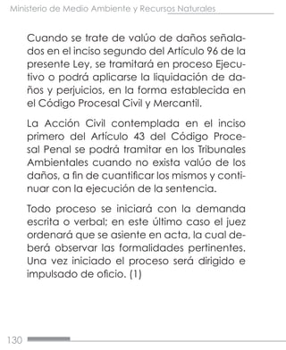 130
Ministerio de Medio Ambiente y Recursos Naturales
Cuando se trate de valúo de daños señala-
dos en el inciso segundo del Artículo 96 de la
presente Ley, se tramitará en proceso Ejecu-
tivo o podrá aplicarse la liquidación de da-
ños y perjuicios, en la forma establecida en
el Código Procesal Civil y Mercantil.
La Acción Civil contemplada en el inciso
primero del Artículo 43 del Código Proce-
sal Penal se podrá tramitar en los Tribunales
Ambientales cuando no exista valúo de los
daños, a fin de cuantificar los mismos y conti-
nuar con la ejecución de la sentencia.
Todo proceso se iniciará con la demanda
escrita o verbal; en este último caso el juez
ordenará que se asiente en acta, la cual de-
berá observar las formalidades pertinentes.
Una vez iniciado el proceso será dirigido e
impulsado de oficio. (1)
 