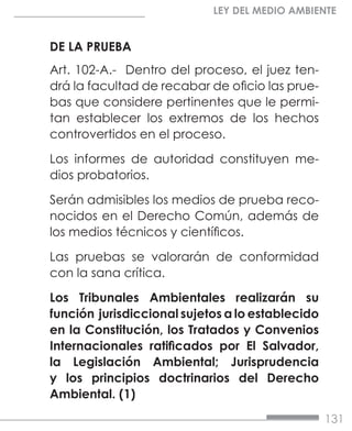 131
LEY DEL MEDIO AMBIENTE
DE LA PRUEBA
Art. 102-A.- Dentro del proceso, el juez ten-
drá la facultad de recabar de oficio las prue-
bas que considere pertinentes que le permi-
tan establecer los extremos de los hechos
controvertidos en el proceso.
Los informes de autoridad constituyen me-
dios probatorios.
Serán admisibles los medios de prueba reco-
nocidos en el Derecho Común, además de
los medios técnicos y científicos.
Las pruebas se valorarán de conformidad
con la sana crítica.
Los Tribunales Ambientales realizarán su
función jurisdiccional sujetos a lo establecido
en la Constitución, los Tratados y Convenios
Internacionales ratificados por El Salvador,
la Legislación Ambiental; Jurisprudencia
y los principios doctrinarios del Derecho
Ambiental. (1)
 