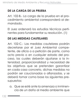 132
Ministerio de Medio Ambiente y Recursos Naturales
DE LA CARGA DE LA PRUEBA
Art. 102-B.- La carga de la prueba en el pro-
cedimiento ambiental corresponderá al de-
mandado.
El Juez ordenará los estudios técnicos perti-
nentes para fundamentar su resolución. (1)
DE LAS MEDIDAS CAUTELARES
Art. 102-C.- Las medidas cautelares podrán
decretarse por el Juez Ambiental compe-
tente, de oficio o a petición de parte, como
acto previo o en cualquier estado del pro-
ceso, las cuales deberán ajustarse a la in-
tensidad, proporcionalidad y necesidad de
los objetivos que se pretenden garantizar
en cada caso concreto, dichas medidas no
podrán ser caucionadas o afianzadas, y se
deberá tomar como base los siguientes pre-
supuestos:
a.	 Que se esté ante la amenaza o inminen-
cia de un daño al medio ambiente que
 