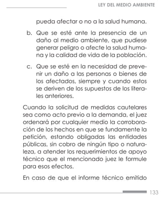 133
LEY DEL MEDIO AMBIENTE
pueda afectar o no a la salud humana.
b.	 Que se esté ante la presencia de un
daño al medio ambiente, que pudiese
generar peligro o afecte la salud huma-
na y la calidad de vida de la población.
c.	 Que se esté en la necesidad de preve-
nir un daño a las personas o bienes de
los afectados, siempre y cuando estos
se deriven de los supuestos de los litera-
les anteriores.
Cuando la solicitud de medidas cautelares
sea como acto previo a la demanda, el juez
ordenará por cualquier medio la corrobora-
ción de los hechos en que se fundamente la
petición, estando obligadas las entidades
públicas, sin cobro de ningún tipo o natura-
leza, a atender los requerimientos de apoyo
técnico que el mencionado juez le formule
para esos efectos.
En caso de que el informe técnico emitido
 