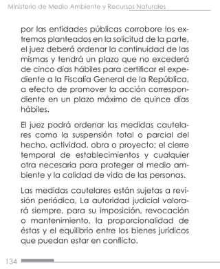 134
Ministerio de Medio Ambiente y Recursos Naturales
por las entidades públicas corrobore los ex-
tremos planteados en la solicitud de la parte,
el juez deberá ordenar la continuidad de las
mismas y tendrá un plazo que no excederá
de cinco días hábiles para certificar el expe-
diente a la Fiscalía General de la República,
a efecto de promover la acción correspon-
diente en un plazo máximo de quince días
hábiles.
El juez podrá ordenar las medidas cautela-
res como la suspensión total o parcial del
hecho, actividad, obra o proyecto; el cierre
temporal de establecimientos y cualquier
otra necesaria para proteger al medio am-
biente y la calidad de vida de las personas.
Las medidas cautelares están sujetas a revi-
sión periódica, La autoridad judicial valora-
rá siempre, para su imposición, revocación
o mantenimiento, la proporcionalidad de
éstas y el equilibrio entre los bienes jurídicos
que puedan estar en conflicto.
 