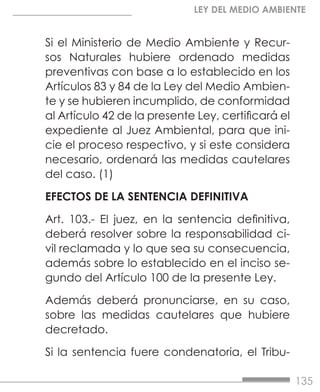 135
LEY DEL MEDIO AMBIENTE
Si el Ministerio de Medio Ambiente y Recur-
sos Naturales hubiere ordenado medidas
preventivas con base a lo establecido en los
Artículos 83 y 84 de la Ley del Medio Ambien-
te y se hubieren incumplido, de conformidad
al Artículo 42 de la presente Ley, certificará el
expediente al Juez Ambiental, para que ini-
cie el proceso respectivo, y si este considera
necesario, ordenará las medidas cautelares
del caso. (1)
EFECTOS DE LA SENTENCIA DEFINITIVA
Art. 103.- El juez, en la sentencia definitiva,
deberá resolver sobre la responsabilidad ci-
vil reclamada y lo que sea su consecuencia,
además sobre lo establecido en el inciso se-
gundo del Artículo 100 de la presente Ley.
Además deberá pronunciarse, en su caso,
sobre las medidas cautelares que hubiere
decretado.
Si la sentencia fuere condenatoria, el Tribu-
 