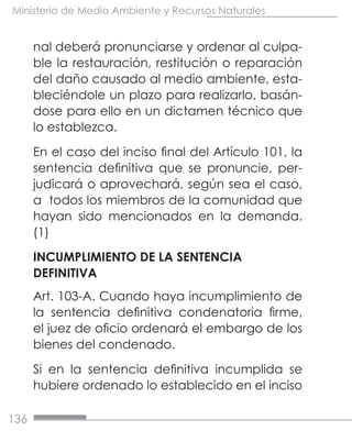 136
Ministerio de Medio Ambiente y Recursos Naturales
nal deberá pronunciarse y ordenar al culpa-
ble la restauración, restitución o reparación
del daño causado al medio ambiente, esta-
bleciéndole un plazo para realizarlo, basán-
dose para ello en un dictamen técnico que
lo establezca.
En el caso del inciso final del Artículo 101, la
sentencia definitiva que se pronuncie, per-
judicará o aprovechará, según sea el caso,
a todos los miembros de la comunidad que
hayan sido mencionados en la demanda.
(1)
INCUMPLIMIENTO DE LA SENTENCIA
DEFINITIVA
Art. 103-A. Cuando haya incumplimiento de
la sentencia definitiva condenatoria firme,
el juez de oficio ordenará el embargo de los
bienes del condenado.
Si en la sentencia definitiva incumplida se
hubiere ordenado lo establecido en el inciso
 