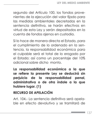 137
LEY DEL MEDIO AMBIENTE
segundo del Artículo 100, los fondos prove-
nientes de la ejecución del valor fijado para
las medidas ambientales decretadas en la
sentencia definitiva, se harán efectivos en
virtud de esta Ley y serán depositados en la
cuenta de fondos ajenos en custodia.
Si lo hace de manera directa el Estado, para
el cumplimiento de lo ordenado en la sen-
tencia, la responsabilidad económica para
el culpable será el total de lo erogado por
el Estado; así como un porcentaje del 10%
adicional sobre dicho monto.
La responsabilidad económica a la que
se refiere la presente Ley se deducirá sin
perjuicio de la responsabilidad penal,
administrativa o de otra índole a la que
hubiere lugar. (1)
RECURSO DE APELACIÓN
Art. 104.- La sentencia definitiva será apela-
ble en efecto devolutivo y se tramitará de
 