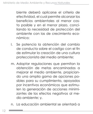 12
Ministerio de Medio Ambiente y Recursos Naturales
biente deberá aplicarse el criterio de
efectividad, el cual permite alcanzar los
beneficios ambientales al menor cos-
to posible y en el menor plazo, conci-
liando la necesidad de protección del
ambiente con las de crecimiento eco-
nómico;
l.	 Se potencia la obtención del cambio
de conducta sobre el castigo con el fin
de estimular la creación de una cultura
proteccionista del medio ambiente;
m.	 Adoptar regulaciones que permitan la
obtención de metas encaminadas a
mejorar el medio ambiente, propician-
do una amplia gama de opciones po-
sibles para su cumplimiento, apoyados
por incentivos económicos que estimu-
len la generación de acciones minimi-
zantes de los efectos negativos al me-
dio ambiente; y,
n.	 La educación ambiental se orientará a
 