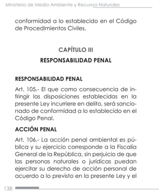 138
Ministerio de Medio Ambiente y Recursos Naturales
conformidad a lo establecido en el Código
de Procedimientos Civiles.
CAPÍTULO III
RESPONSABILIDAD PENAL
RESPONSABILIDAD PENAL
Art. 105.- El que como consecuencia de in-
fringir las disposiciones establecidas en la
presente Ley incurriere en delito, será sancio-
nado de conformidad a lo establecido en el
Código Penal.
ACCIÓN PENAL
Art. 106.- La acción penal ambiental es pú-
blica y su ejercicio corresponde a la Fiscalía
General de la República, sin perjuicio de que
las personas naturales o jurídicas puedan
ejercitar su derecho de acción personal de
acuerdo a lo previsto en la presente Ley y el
 
