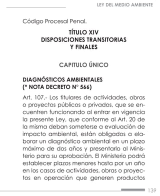 139
LEY DEL MEDIO AMBIENTE
Código Procesal Penal.
TÍTULO XIV
DISPOSICIONES TRANSITORIAS
Y FINALES
CAPITULO ÚNICO
DIAGNÓSTICOS AMBIENTALES
(* NOTA DECRETO N° 566)
Art. 107.- Los titulares de actividades, obras
o proyectos públicos o privados, que se en-
cuentren funcionando al entrar en vigencia
la presente Ley, que conforme al Art. 20 de
la misma deban someterse a evaluación de
impacto ambiental, están obligados a ela-
borar un diagnóstico ambiental en un plazo
máximo de dos años y presentarlo al Minis-
terio para su aprobación. El Ministerio podrá
establecer plazos menores hasta por un año
en los casos de actividades, obras o proyec-
tos en operación que generen productos
 
