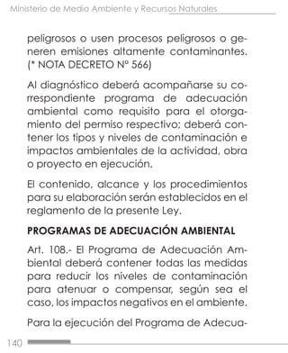 140
Ministerio de Medio Ambiente y Recursos Naturales
peligrosos o usen procesos peligrosos o ge-
neren emisiones altamente contaminantes.
(* NOTA DECRETO N° 566)
Al diagnóstico deberá acompañarse su co-
rrespondiente programa de adecuación
ambiental como requisito para el otorga-
miento del permiso respectivo; deberá con-
tener los tipos y niveles de contaminación e
impactos ambientales de la actividad, obra
o proyecto en ejecución.
El contenido, alcance y los procedimientos
para su elaboración serán establecidos en el
reglamento de la presente Ley.
PROGRAMAS DE ADECUACIÓN AMBIENTAL
Art. 108.- El Programa de Adecuación Am-
biental deberá contener todas las medidas
para reducir los niveles de contaminación
para atenuar o compensar, según sea el
caso, los impactos negativos en el ambiente.
Para la ejecución del Programa de Adecua-
 