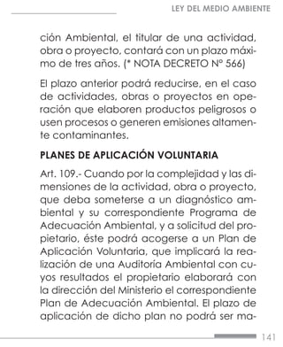 141
LEY DEL MEDIO AMBIENTE
ción Ambiental, el titular de una actividad,
obra o proyecto, contará con un plazo máxi-
mo de tres años. (* NOTA DECRETO N° 566)
El plazo anterior podrá reducirse, en el caso
de actividades, obras o proyectos en ope-
ración que elaboren productos peligrosos o
usen procesos o generen emisiones altamen-
te contaminantes.
PLANES DE APLICACIÓN VOLUNTARIA
Art. 109.- Cuando por la complejidad y las di-
mensiones de la actividad, obra o proyecto,
que deba someterse a un diagnóstico am-
biental y su correspondiente Programa de
Adecuación Ambiental, y a solicitud del pro-
pietario, éste podrá acogerse a un Plan de
Aplicación Voluntaria, que implicará la rea-
lización de una Auditoría Ambiental con cu-
yos resultados el propietario elaborará con
la dirección del Ministerio el correspondiente
Plan de Adecuación Ambiental. El plazo de
aplicación de dicho plan no podrá ser ma-
 