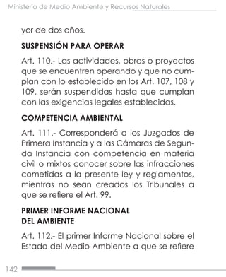 142
Ministerio de Medio Ambiente y Recursos Naturales
yor de dos años.
SUSPENSIÓN PARA OPERAR
Art. 110.- Las actividades, obras o proyectos
que se encuentren operando y que no cum-
plan con lo establecido en los Art. 107, 108 y
109, serán suspendidas hasta que cumplan
con las exigencias legales establecidas.
COMPETENCIA AMBIENTAL
Art. 111.- Corresponderá a los Juzgados de
Primera Instancia y a las Cámaras de Segun-
da Instancia con competencia en materia
civil o mixtos conocer sobre las infracciones
cometidas a la presente ley y reglamentos,
mientras no sean creados los Tribunales a
que se refiere el Art. 99.
PRIMER INFORME NACIONAL
DEL AMBIENTE
Art. 112.- El primer Informe Nacional sobre el
Estado del Medio Ambiente a que se refiere
 