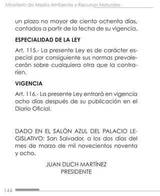 144
Ministerio de Medio Ambiente y Recursos Naturales
un plazo no mayor de ciento ochenta días,
contados a partir de la fecha de su vigencia.
ESPECIALIDAD DE LA LEY
Art. 115.- La presente Ley es de carácter es-
pecial por consiguiente sus normas prevale-
cerán sobre cualquiera otra que la contra-
ríen.
VIGENCIA
Art. 116.- La presente Ley entrará en vigencia
ocho días después de su publicación en el
Diario Oficial.
DADO EN EL SALÓN AZUL DEL PALACIO LE-
GISLATIVO: San Salvador, a los dos días del
mes de marzo de mil novecientos noventa
y ocho.
JUAN DUCH MARTÍNEZ
PRESIDENTE
 