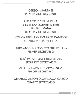 145
LEY DEL MEDIO AMBIENTE
GERSON MARTÍNEZ
PRIMER VICEPRESIDENTE
CIRO CRUZ ZEPEDA PEÑA
SEGUNDO VICEPRESIDENTE
RONAL UMAÑA
TERCER VICEPRESIDENTE
NORMA FIDELIA GUEVARA DE RAMIRIOS
CUARTA VICEPRESIDENTA
JULIO ANTONIO GAMERO QUINTANILLA
PRIMER SECRETARIO
JOSÉ RAFAEL MACHUCA ZELAYA
SEGUNDO SECRETARIO
ALFONSO ARISTIDES ALVARENGA
TERCER SECRETARIO
GERARDO ANTONIO SUVILLAGA GARCÍA
CUARTO SECRETARIO
 