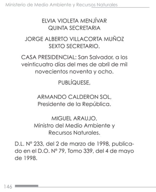 146
Ministerio de Medio Ambiente y Recursos Naturales
ELVIA VIOLETA MENJÍVAR
QUINTA SECRETARIA
JORGE ALBERTO VILLACORTA MUÑOZ
SEXTO SECRETARIO.
CASA PRESIDENCIAL: San Salvador, a los
veinticuatro días del mes de abril de mil
novecientos noventa y ocho.
PUBLÍQUESE,
ARMANDO CALDERON SOL,
Presidente de la República.
MIGUEL ARAUJO,
Ministro del Medio Ambiente y
Recursos Naturales.
D.L. Nº 233, del 2 de marzo de 1998, publica-
do en el D.O. Nº 79, Tomo 339, del 4 de mayo
de 1998.
 