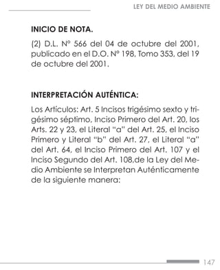 147
LEY DEL MEDIO AMBIENTE
INICIO DE NOTA.
(2) D.L. N° 566 del 04 de octubre del 2001,
publicado en el D.O. N° 198, Tomo 353, del 19
de octubre del 2001.
INTERPRETACIÓN AUTÉNTICA:
Los Artículos: Art. 5 Incisos trigésimo sexto y tri-
gésimo séptimo, Inciso Primero del Art. 20, los
Arts. 22 y 23, el Literal “a” del Art. 25, el Inciso
Primero y Literal “b” del Art. 27, el Literal “a”
del Art. 64, el Inciso Primero del Art. 107 y el
Inciso Segundo del Art. 108,de la Ley del Me-
dio Ambiente se Interpretan Auténticamente
de la siguiente manera:
 