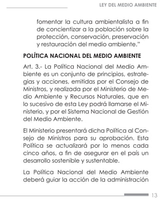 13
LEY DEL MEDIO AMBIENTE
fomentar la cultura ambientalista a fin
de concientizar a la población sobre la
protección, conservación, preservación
y restauración del medio ambiente.”
POLÍTICA NACIONAL DEL MEDIO AMBIENTE
Art. 3.- La Política Nacional del Medio Am-
biente es un conjunto de principios, estrate-
gias y acciones, emitidas por el Consejo de
Ministros, y realizada por el Ministerio de Me-
dio Ambiente y Recursos Naturales, que en
lo sucesivo de esta Ley podrá llamarse el Mi-
nisterio, y por el Sistema Nacional de Gestión
del Medio Ambiente.
El Ministerio presentará dicha Política al Con-
sejo de Ministros para su aprobación. Esta
Política se actualizará por lo menos cada
cinco años, a fin de asegurar en el país un
desarrollo sostenible y sustentable.
La Política Nacional del Medio Ambiente
deberá guiar la acción de la administración
 