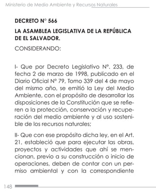 148
Ministerio de Medio Ambiente y Recursos Naturales
DECRETO N° 566
LA ASAMBLEA LEGISLATIVA DE LA REPÚBLICA
DE EL SALVADOR.
CONSIDERANDO:
I- Que por Decreto Legislativo N°. 233, de
fecha 2 de marzo de 1998, publicado en el
Diario Oficial N° 79, Tomo 339 del 4 de mayo
del mismo año, se emitió la Ley del Medio
Ambiente, con el propósito de desarrollar las
disposiciones de la Constitución que se refie-
ren a la protección, conservación y recupe-
ración del medio ambiente y al uso sosteni-
ble de los recursos naturales;
II- Que con ese propósito dicha ley, en el Art.
21, estableció que para ejecutar las obras,
proyectos y actividades que ahí se men-
cionan, previo a su construcción o inicio de
operaciones, deben de contar con un per-
miso ambiental y con la correspondiente
 