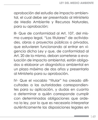 149
LEY DEL MEDIO AMBIENTE
aprobación del estudio de impacto ambien-
tal, el cual debe ser presentado al Ministerio
de Medio Ambiente y Recursos Naturales,
para su aprobación;
III- Que de conformidad al Art. 107, del mis-
mo cuerpo legal, “Los titulares” de activida-
des, obras o proyectos públicos o privados,
que estuvieren funcionando al entrar en vi-
gencia dicha Ley y que, de conformidad al
Art. 20 de la misma, deban someterse a eva-
luación de impacto ambiental, están obliga-
dos a elaborar un diagnóstico ambiental en
un plazo máximo de dos años y presentarlo
al Ministerio para su aprobación.
IV- Que el vocablo “titular” ha creado difi-
cultades a las autoridades correspondien-
tes para su aplicación, y dudas en cuanto
a determinar a quién corresponde cumplir
con determinadas obligaciones que orde-
na la ley, por lo que es necesario interpretar
auténticamente las disposiciones legales en
 