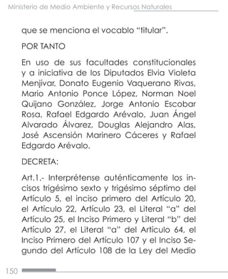 150
Ministerio de Medio Ambiente y Recursos Naturales
que se menciona el vocablo “titular”.
POR TANTO
En uso de sus facultades constitucionales
y a iniciativa de los Diputados Elvia Violeta
Menjívar, Donato Eugenio Vaquerano Rivas,
Mario Antonio Ponce López, Norman Noel
Quijano González, Jorge Antonio Escobar
Rosa, Rafael Edgardo Arévalo, Juan Ángel
Alvarado Álvarez, Douglas Alejandro Alas,
José Ascensión Marinero Cáceres y Rafael
Edgardo Arévalo.
DECRETA:
Art.1.- Interprétense auténticamente los in-
cisos trigésimo sexto y trigésimo séptimo del
Artículo 5, el inciso primero del Artículo 20,
el Artículo 22, Artículo 23, el Literal “a” del
Artículo 25, el Inciso Primero y Literal “b” del
Artículo 27, el Literal “a” del Artículo 64, el
Inciso Primero del Artículo 107 y el Inciso Se-
gundo del Artículo 108 de la Ley del Medio
 