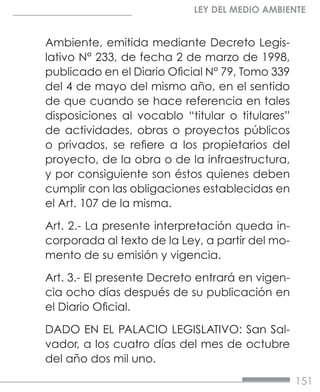 151
LEY DEL MEDIO AMBIENTE
Ambiente, emitida mediante Decreto Legis-
lativo N° 233, de fecha 2 de marzo de 1998,
publicado en el Diario Oficial N° 79, Tomo 339
del 4 de mayo del mismo año, en el sentido
de que cuando se hace referencia en tales
disposiciones al vocablo “titular o titulares”
de actividades, obras o proyectos públicos
o privados, se refiere a los propietarios del
proyecto, de la obra o de la infraestructura,
y por consiguiente son éstos quienes deben
cumplir con las obligaciones establecidas en
el Art. 107 de la misma.
Art. 2.- La presente interpretación queda in-
corporada al texto de la Ley, a partir del mo-
mento de su emisión y vigencia.
Art. 3.- El presente Decreto entrará en vigen-
cia ocho días después de su publicación en
el Diario Oficial.
DADO EN EL PALACIO LEGISLATIVO: San Sal-
vador, a los cuatro días del mes de octubre
del año dos mil uno.
 