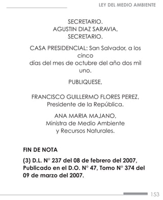 153
LEY DEL MEDIO AMBIENTE
SECRETARIO.
AGUSTIN DIAZ SARAVIA,
SECRETARIO.
CASA PRESIDENCIAL: San Salvador, a los
cinco
días del mes de octubre del año dos mil
uno.
PUBLIQUESE,
FRANCISCO GUILLERMO FLORES PEREZ,
Presidente de la República.
ANA MARIA MAJANO,
Ministra de Medio Ambiente
y Recursos Naturales.
FIN DE NOTA
(3) D.L. N° 237 del 08 de febrero del 2007,
Publicado en el D.O. N° 47, Tomo N° 374 del
09 de marzo del 2007.
 