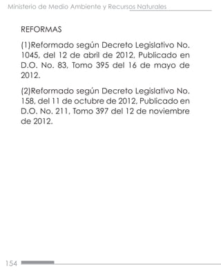 154
Ministerio de Medio Ambiente y Recursos Naturales
REFORMAS
(1)Reformado según Decreto Legislativo No.
1045, del 12 de abril de 2012, Publicado en
D.O. No. 83, Tomo 395 del 16 de mayo de
2012.
(2)Reformado según Decreto Legislativo No.
158, del 11 de octubre de 2012, Publicado en
D.O. No. 211, Tomo 397 del 12 de noviembre
de 2012.
 