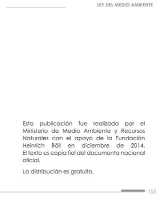 155
LEY DEL MEDIO AMBIENTE
Esta publicación fue realizada por el
Ministerio de Medio Ambiente y Recursos
Naturales con el apoyo de la Fundación
Heinrich Böll en diciembre de 2014.
El texto es copia fiel del documento nacional
oficial.
La distribución es gratuita.
 