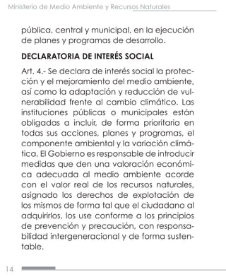 14
Ministerio de Medio Ambiente y Recursos Naturales
pública, central y municipal, en la ejecución
de planes y programas de desarrollo.
DECLARATORIA DE INTERÉS SOCIAL
Art. 4.- Se declara de interés social la protec-
ción y el mejoramiento del medio ambiente,
así como la adaptación y reducción de vul-
nerabilidad frente al cambio climático. Las
instituciones públicas o municipales están
obligadas a incluir, de forma prioritaria en
todas sus acciones, planes y programas, el
componente ambiental y la variación climá-
tica. El Gobierno es responsable de introducir
medidas que den una valoración económi-
ca adecuada al medio ambiente acorde
con el valor real de los recursos naturales,
asignado los derechos de explotación de
los mismos de forma tal que el ciudadano al
adquirirlos, los use conforme a los principios
de prevención y precaución, con responsa-
bilidad intergeneracional y de forma susten-
table.
 