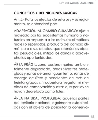 15
LEY DEL MEDIO AMBIENTE
CONCEPTOS Y DEFINICIONES BÁSICAS
Art. 5.- Para los efectos de esta Ley y su regla-
mento, se entenderá por:
ADAPTACIÓN AL CAMBIO CLIMÁTICO: ajuste
realizado por los ecosistemas humano o na-
turales en respuesta a los estímulos climáticos
reales o esperados, producto del cambio cli-
mático o a sus efectos, que atenúa los efec-
tos perjudiciales, mitiga los daños o aprove-
cha las oportunidades.
ÁREA FRÁGIL: zona costera-marina ambien-
talmente degradada, áreas silvestres prote-
gidas y zonas de amortiguamiento, zonas de
recarga acuífera y pendientes de más de
treinta grados sin cobertura vegetal ni me-
didas de conservación y otras que por ley se
hayan decretado como tales.
ÁREA NATURAL PROTEGIDA: aquellas partes
del territorio nacional legalmente estableci-
das con el objeto de posibilitar la conserva-
 