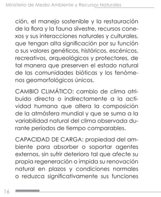 16
Ministerio de Medio Ambiente y Recursos Naturales
ción, el manejo sostenible y la restauración
de la flora y la fauna silvestre, recursos cone-
xos y sus interacciones naturales y culturales,
que tengan alta significación por su función
o sus valores genéticos, históricos, escénicos,
recreativos, arqueológicos y protectores, de
tal manera que preserven el estado natural
de las comunidades bióticas y los fenóme-
nos geomorfológicos únicos.
CAMBIO CLIMÁTICO: cambio de clima atri-
buido directa o indirectamente a la acti-
vidad humana que altera la composición
de la atmósfera mundial y que se suma a la
variabilidad natural del clima observada du-
rante períodos de tiempo comparables.
CAPACIDAD DE CARGA: propiedad del am-
biente para absorber o soportar agentes
externos, sin sufrir deterioro tal que afecte su
propia regeneración o impida su renovación
natural en plazos y condiciones normales
o reduzca significativamente sus funciones
 