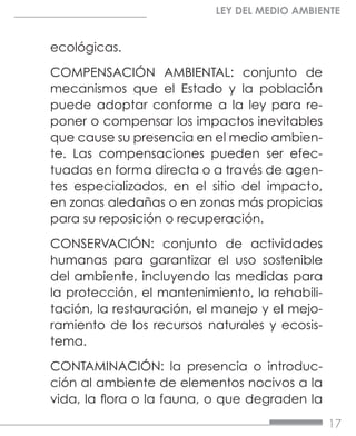 17
LEY DEL MEDIO AMBIENTE
ecológicas.
COMPENSACIÓN AMBIENTAL: conjunto de
mecanismos que el Estado y la población
puede adoptar conforme a la ley para re-
poner o compensar los impactos inevitables
que cause su presencia en el medio ambien-
te. Las compensaciones pueden ser efec-
tuadas en forma directa o a través de agen-
tes especializados, en el sitio del impacto,
en zonas aledañas o en zonas más propicias
para su reposición o recuperación.
CONSERVACIÓN: conjunto de actividades
humanas para garantizar el uso sostenible
del ambiente, incluyendo las medidas para
la protección, el mantenimiento, la rehabili-
tación, la restauración, el manejo y el mejo-
ramiento de los recursos naturales y ecosis-
tema.
CONTAMINACIÓN: la presencia o introduc-
ción al ambiente de elementos nocivos a la
vida, la flora o la fauna, o que degraden la
 