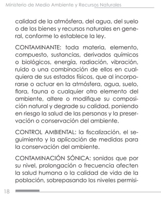 18
Ministerio de Medio Ambiente y Recursos Naturales
calidad de la atmósfera, del agua, del suelo
o de los bienes y recursos naturales en gene-
ral, conforme lo establece la ley.
CONTAMINANTE: toda materia, elemento,
compuesto, sustancias, derivados químicos
o biológicos, energía, radiación, vibración,
ruido o una combinación de ellos en cual-
quiera de sus estados físicos, que al incorpo-
rarse o actuar en la atmósfera, agua, suelo,
flora, fauna o cualquier otro elemento del
ambiente, altere o modifique su composi-
ción natural y degrade su calidad, poniendo
en riesgo la salud de las personas y la preser-
vación o conservación del ambiente.
CONTROL AMBIENTAL: la fiscalización, el se-
guimiento y la aplicación de medidas para
la conservación del ambiente.
CONTAMINACIÓN SÓNICA: sonidos que por
su nivel, prolongación o frecuencia afecten
la salud humana o la calidad de vida de la
población, sobrepasando los niveles permisi-
 