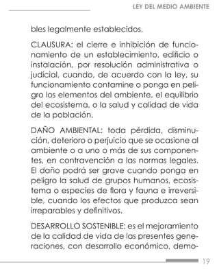 19
LEY DEL MEDIO AMBIENTE
bles legalmente establecidos.
CLAUSURA: el cierre e inhibición de funcio-
namiento de un establecimiento, edificio o
instalación, por resolución administrativa o
judicial, cuando, de acuerdo con la ley, su
funcionamiento contamine o ponga en peli-
gro los elementos del ambiente, el equilibrio
del ecosistema, o la salud y calidad de vida
de la población.
DAÑO AMBIENTAL: toda pérdida, disminu-
ción, deterioro o perjuicio que se ocasione al
ambiente o a uno o más de sus componen-
tes, en contravención a las normas legales.
El daño podrá ser grave cuando ponga en
peligro la salud de grupos humanos, ecosis-
tema o especies de flora y fauna e irreversi-
ble, cuando los efectos que produzca sean
irreparables y definitivos.
DESARROLLO SOSTENIBLE: es el mejoramiento
de la calidad de vida de las presentes gene-
raciones, con desarrollo económico, demo-
 